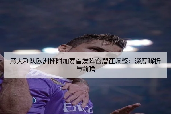 意大利队欧洲杯附加赛首发阵容潜在调整:深度解析与前瞻